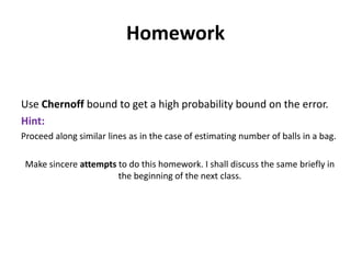 Homework

Use Chernoff bound to get a high probability bound on the error.
Hint:
Proceed along similar lines as in the case of estimating number of balls in a bag.
Make sincere attempts to do this homework. I shall discuss the same briefly in
the beginning of the next class.

 