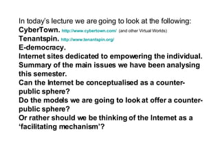 In today’s lecture we are going to look at the following: CyberTown.  http://www. cybertown .com/   (and other Virtual Worlds) Tenantspin.  http://www. tenantspin .org/ E-democracy. Internet sites dedicated to empowering the individual. Summary of the main issues we have been analysing this semester. Can the Internet be conceptualised as a counter-public sphere?  Do the models we are going to look at offer a counter-public sphere? Or rather should we be thinking of the Internet as a ‘facilitating mechanism’? 