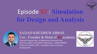 SAJJAD KHUDHUR ABBAS
Ceo , Founder & Head of SHacademy
Chemical Engineering , Al-Muthanna University, Iraq
Oil & Gas Safety and Health Professional – OSHACADEMY
Trainer of Trainers (TOT) - Canadian Center of Human
Development
Episode 57 : Simulation
for Design and Analysis
 