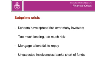 Subprime crisis Lenders have spread risk over many investors Too much lending, too much risk Mortgage takers fail to repay Unexpected insolvencies: banks short of funds Financial Crises International Political Economy 