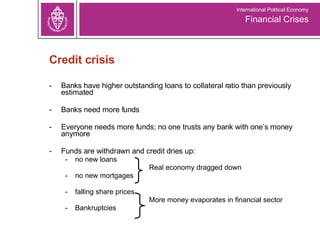 Banks have higher outstanding loans to collateral ratio than previously estimated Banks need more funds  Everyone needs more funds; no one trusts any bank with one’s money anymore Funds are withdrawn and credit dries up:  no new loans   Real economy dragged down no new mortgages  falling share prices   More money evaporates in financial sector Bankruptcies Credit crisis Financial Crises International Political Economy 