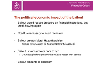The political-economic impact of the bailout Bailout would reduce pressure on financial institutions, get credit flowing again Credit is necessary to avoid recession Bailout creates Moral Hazard problem Should renumeration of ‘financial talent’ be capped? Bailout is transfer from poor to rich Counterargument: government invests rather than spends Bailout amounts to socialism Financial Crises International Political Economy 