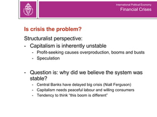 Is crisis the problem? Structuralist perspective:  -  Capitalism is inherently unstable Profit-seeking causes overproduction, booms and busts Speculation Question is: why did we believe the system was stable? Central Banks have delayed big crisis (Niall Ferguson) Capitalism needs peaceful labour and willing consumers Tendency to think “this boom is different” Financial Crises International Political Economy 