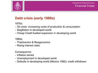 Debt crisis (early 1980s) 1970s:  Oil crisis: increasing costs of production & consumption Stagflation in developed world Cheap Credit-fuelled expansion in developing world 1980s:  Thatcherism & Reagonomics Rising interest rates Consequence:  Inflation tamed Unemployment in developed world Defaults in developing world (Mexico 1982): credit withdrawn Financial Crises International Political Economy 