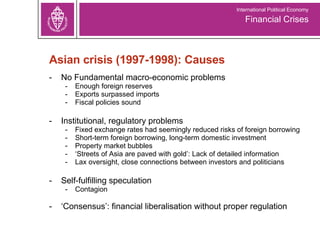 Asian crisis (1997-1998): Causes No Fundamental macro-economic problems Enough foreign reserves Exports surpassed imports Fiscal policies sound  Institutional, regulatory problems Fixed exchange rates had seemingly reduced risks of foreign borrowing Short-term foreign borrowing, long-term domestic investment Property market bubbles ‘ Streets of Asia are paved with gold’: Lack of detailed information Lax oversight, close connections between investors and politicians Self-fulfilling speculation Contagion ‘ Consensus’: financial liberalisation without proper regulation Financial Crises International Political Economy 