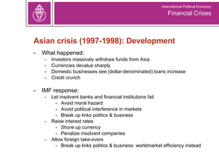 Asian crisis (1997-1998): Development What happened: Investors massively withdraw funds from Asia Currencies devalue sharply Domestic businesses see (dollar-denominated) loans increase Credit crunch IMF response:  Let insolvent banks and financial institutions fail  Avoid moral hazard Avoid political interference in markets Break up links politics & business Raise interest rates  Shore up currency Penalize insolvent companies Allow foreign take-overs -  Break up links politics & business: worldmarket efficiency instead Financial Crises International Political Economy 