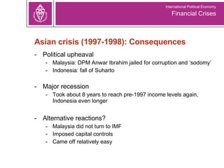 Asian crisis (1997-1998): Consequences Political upheaval  Malaysia: DPM Anwar Ibrahim jailed for corruption and ‘sodomy’ Indonesia: fall of Suharto Major recession Took about 8 years to reach pre-1997 income levels again, Indonesia even longer Alternative reactions? Malaysia did not turn to IMF Imposed capital controls Came off relatively easy Financial Crises International Political Economy 