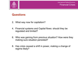 Questions What way now for capitalism? Financial systems and Capital flows: should they be regulated and limited? Who was gaining from previous situation? How were they making sure situation persisted? Has crisis caused a shift in power, making a change of regime likely? Financial Crises International Political Economy 
