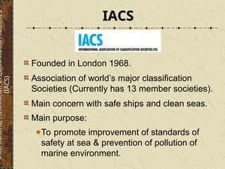 IACS
IACS
Founded in London 1968.
Association of world’s major classification
Societies (Currently has 13 member societies).
Main concern with safe ships and clean seas.
Main purpose:
To promote improvement of standards of
safety at sea & prevention of pollution of
marine environment.
International
Association
of
Classification
Societies
(IACS)
 