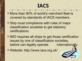 More than 90% of world’s merchant fleet is
covered by standards of IACS members.
Ship must compliance with rules of major
classification societies to get statutory
certifications.
IMO requires all ships to get those certification
issues by one of classification societies,
before can legally operate internationally.
Website: http://www.iacs.org.uk/
IACS
IACS
International
Association
of
Classification
Societies
(IACS)
 