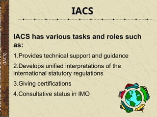 IACS has various tasks and roles such
as:
1.Provides technical support and guidance
2.Develops unified interpretations of the
international statutory regulations
3.Giving certifications
4.Consultative status in IMO
IACS
IACS
International
Association
of
Classification
Societies
(IACS)
 