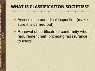 Assess ship periodical inspection (make
sure it is carried out).
Renewal of certificate of conformity when
requirement met, providing reassurance
to users.
WHAT IS CLASSIFICATION SOCIETIES?
WHAT IS CLASSIFICATION SOCIETIES?
International
Association
of
Classification
Societies
(IACS)
 
