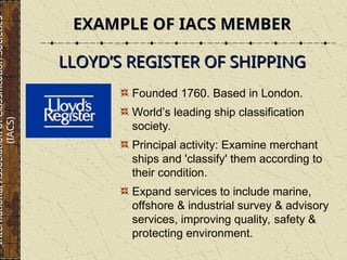 EXAMPLE OF IACS MEMBER
EXAMPLE OF IACS MEMBER
Founded 1760. Based in London.
World’s leading ship classification
society.
Principal activity: Examine merchant
ships and 'classify' them according to
their condition.
Expand services to include marine,
offshore & industrial survey & advisory
services, improving quality, safety &
protecting environment.
LLOYD’S REGISTER OF SHIPPING
LLOYD’S REGISTER OF SHIPPING
International
Association
of
Classification
Societies
(IACS)
 