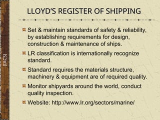 Set & maintain standards of safety & reliability,
by establishing requirements for design,
construction & maintenance of ships.
LR classification is internationally recognize
standard.
Standard requires the materials structure,
machinery & equipment are of required quality.
Monitor shipyards around the world, conduct
quality inspection.
Website: http://www.lr.org/sectors/marine/
LLOYD’S REGISTER OF SHIPPING
LLOYD’S REGISTER OF SHIPPING
International
Association
of
Classification
Societies
(IACS)
 