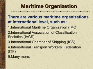 Maritime Organization
Maritime Organization
There are various maritime organizations
at international level, such as:
1.International Maritime Organization (IMO)
2.International Association of Classification
Societies (IACS)
3.International Chamber of Shipping (ICS)
4.International Transport Workers’ Federation
(ITF)
5.Many more.
 