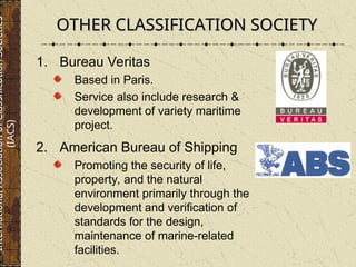OTHER CLASSIFICATION SOCIETY
OTHER CLASSIFICATION SOCIETY
1. Bureau Veritas
Based in Paris.
Service also include research &
development of variety maritime
project.
2. American Bureau of Shipping
Promoting the security of life,
property, and the natural
environment primarily through the
development and verification of
standards for the design,
maintenance of marine-related
facilities.
International
Association
of
Classification
Societies
(IACS)
 
