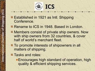 Established in 1921 as Intl. Shipping
Conference.
Rename to ICS in 1948. Based in London.
Members consist of private ship owners. Now
with ship owners from 32 countries, & cover
half of world’s merchant fleet.
To promote interests of shipowners in all
matters of shipping.
Tasks and roles:
Encourages high standard of operation, high
quality & efficient shipping services.
ICS
ICS
International
Chamber
of
Shipping
(ICS)
 