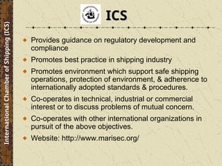 Provides guidance on regulatory development and
compliance
Promotes best practice in shipping industry
Promotes environment which support safe shipping
operations, protection of environment, & adherence to
internationally adopted standards & procedures.
Co-operates in technical, industrial or commercial
interest or to discuss problems of mutual concern.
Co-operates with other international organizations in
pursuit of the above objectives.
Website: http://www.marisec.org/
International
Chamber
of
Shipping
(ICS)
ICS
ICS
 