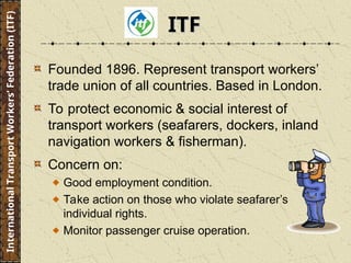 Founded 1896. Represent transport workers’
trade union of all countries. Based in London.
To protect economic & social interest of
transport workers (seafarers, dockers, inland
navigation workers & fisherman).
Concern on:
Good employment condition.
Take action on those who violate seafarer’s
individual rights.
Monitor passenger cruise operation.
International
Transport
Workers’
Federation
(ITF)
ITF
ITF
 