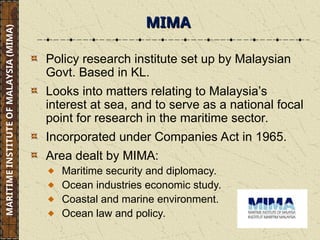 Policy research institute set up by Malaysian
Govt. Based in KL.
Looks into matters relating to Malaysia’s
interest at sea, and to serve as a national focal
point for research in the maritime sector.
Incorporated under Companies Act in 1965.
Area dealt by MIMA:
Maritime security and diplomacy.
Ocean industries economic study.
Coastal and marine environment.
Ocean law and policy.
MIMA
MIMA
MARITIME
INSTITUTE
OF
MALAYSIA
(MIMA)
 