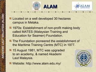 ALAM
ALAM
Located on a well developed 30 hectares
campus in Melaka.
1970s: Establishment of non-profit making body
called MATES (Malaysian Training and
Education for Seamen) Foundation.
The Foundation pioneered the establishment of
the Maritime Training Centre (MTC) in 1977.
15 August 1981, MTC was upgraded
to an academy, & named Akademi
Laut Malaysia.
Website: http://www.alam.edu.my/
AKADEMI
LAUT
MALAYSIA
(ALAM)
 