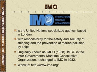 IMO
IMO
is the United Nations specialized agency, based
in London.
with responsibility for the safety and security of
shipping and the prevention of marine pollution
by ships
Originally known as IMCO (1958). IMCO is the
Inter-Governmental Maritime Consultative
Organization. It changed to IMO in 1982.
Website: http://www.imo.org/
International
Maritime
Organization
(IMO)
 