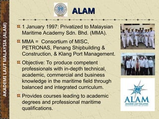 1 January 1997: Privatized to Malaysian
Maritime Academy Sdn. Bhd. (MMA).
MMA = Consortium of MISC,
PETRONAS, Penang Shipbuilding &
Construction, & Klang Port Management.
Objective: To produce competent
professionals with in-depth technical,
academic, commercial and business
knowledge in the maritime field through
balanced and integrated curriculum.
Provides courses leading to academic
degrees and professional maritime
qualifications.
AKADEMI
LAUT
MALAYSIA
(ALAM)
ALAM
ALAM
 