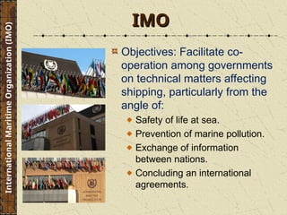IMO
IMO
Objectives: Facilitate co-
operation among governments
on technical matters affecting
shipping, particularly from the
angle of:
Safety of life at sea.
Prevention of marine pollution.
Exchange of information
between nations.
Concluding an international
agreements.
International
Maritime
Organization
(IMO)
 