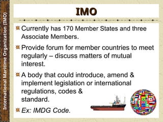 Currently has 170 Member States and three
Associate Members.
Provide forum for member countries to meet
regularly – discuss matters of mutual
interest.
A body that could introduce, amend &
implement legislation or international
regulations, codes &
standard.
Ex: IMDG Code.
IMO
IMO
International
Maritime
Organization
(IMO)
 
