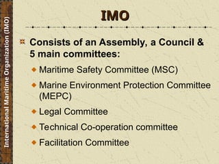 Consists of an Assembly, a Council &
5 main committees:
Maritime Safety Committee (MSC)
Marine Environment Protection Committee
(MEPC)
Legal Committee
Technical Co-operation committee
Facilitation Committee
IMO
IMO
International
Maritime
Organization
(IMO)
 