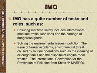 IMO has a quite number of tasks and
roles, such as:
Ensuring maritime safety includes international
maritime traffic, load lines and the carriage of
dangerous goods
Solving the environmental issues - pollution. The
issue of tanker accidents, environmental threat
caused by routine operations such as the cleaning of
oil cargo tanks and the disposal of engine room
wastes. The International Convention for the
Prevention of Pollution from Ships  MARPOL
IMO
IMO
International
Maritime
Organization
(IMO)
 