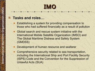 Tasks and roles…
Establishing a system for providing compensation to
those who had suffered financially as a result of pollution
Global search and rescue system initiative with the
International Mobile Satellite Organization (IMSO) and
The Global Maritime Distress and Safety System
(GMDSS)
Development of human resource and seafarer
Comprehensive security related to sea transportation,
including the International Ship and Port Facility Security
(ISPS) Code and the Convention for the Suppression of
Unlawful Acts (SUA)
IMO
IMO
International
Maritime
Organization
(IMO)
 