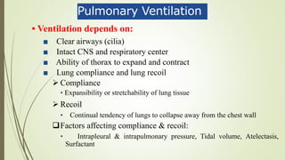 Pulmonary Ventilation
• Ventilation depends on:
■ Clear airways (cilia)
■ Intact CNS and respiratory center
■ Ability of thorax to expand and contract
■ Lung compliance and lung recoil
 Compliance
• Expansibility or stretchability of lung tissue
 Recoil
• Continual tendency of lungs to collapse away from the chest wall
Factors affecting compliance & recoil:
• Intrapleural & intrapulmonary pressure, Tidal volume, Atelectasis,
Surfactant
 