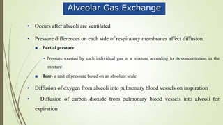 Alveolar Gas Exchange
• Occurs after alveoli are ventilated.
• Pressure differences on each side of respiratory membranes affect diffusion.
■ Partial pressure
• Pressure exerted by each individual gas in a mixture according to its concentration in the
mixture
■ Torr- a unit of pressure based on an absolute scale
• Diffusion of oxygen from alveoli into pulmonary blood vessels on inspiration
• Diffusion of carbon dioxide from pulmonary blood vessels into alveoli for
expiration
 