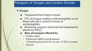 Transport of Oxygen and Carbon Dioxide
• Oxygen
■ Transported from lungs to tissues
■ 97% of oxygen combines with hemoglobin in red
blood cells and is carried to tissues as
oxyhemoglobin.
■ Remaining oxygen is dissolved and transported in
plasma (as PaO2).
■ Rate of transport affected by:
• Cardiac output
• Erythrocytes (RBCs) and hematocrit
• Normal hematocrit 40-54% in men, 37-50% in women
• Exercise
 