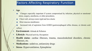 Factors Affecting Respiratory Function
• Age
■ Changes especially important if system compromised by infection, physical or emotional
stress, surgery, anesthesia, or other procedures.
■ Chest wall, airways more rigid and less elastic
■ Drier mucous membranes
■ Increased risk of aspiration from GERD (gastroesophageal reflux disease, or chronic acid
reflux)
• Environment- Altitude & Pollution
• Lifestyle- Physical activity, Occupation
• Health status- cardiac illnesses, trauma, musculoskeletal disorders, chronic
illnesses, etc.
• Medications- sedatives, antianxiety drugs
• Stress- Hyperventilation, Epinephrine
 