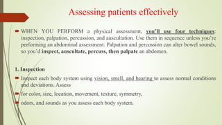 Assessing patients effectively
 WHEN YOU PERFORM a physical assessment, you’ll use four techniques:
inspection, palpation, percussion, and auscultation. Use them in sequence unless you’re
performing an abdominal assessment. Palpation and percussion can alter bowel sounds,
so you’d inspect, auscultate, percuss, then palpate an abdomen.
1. Inspection
 Inspect each body system using vision, smell, and hearing to assess normal conditions
and deviations. Assess
 for color, size, location, movement, texture, symmetry,
 odors, and sounds as you assess each body system.
 