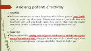 Assessing patients effectively
2. Palpation
 Palpation requires you to touch the patient with different parts of your hands,
using varying degrees of pressure. Because your hands are your tools, keep your
fingernails short and your hands warm. Wear gloves when palpating mucous
membranes or areas in contact with body fluids. Palpate tender areas last.
3. Percussion
 Percussion involves tapping your fingers or hands quickly and sharply against
parts of the patient’s body to help you locate organ borders, identify organ shape
and position, and determine if an organ is solid or filled with fluid or gas.
 