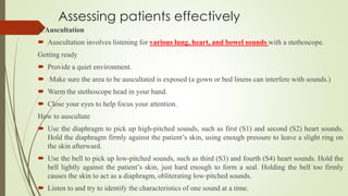 Assessing patients effectively
4. Auscultation
 Auscultation involves listening for various lung, heart, and bowel sounds with a stethoscope.
Getting ready
 Provide a quiet environment.
 Make sure the area to be auscultated is exposed (a gown or bed linens can interfere with sounds.)
 Warm the stethoscope head in your hand.
 Close your eyes to help focus your attention.
How to auscultate
 Use the diaphragm to pick up high-pitched sounds, such as first (S1) and second (S2) heart sounds.
Hold the diaphragm firmly against the patient’s skin, using enough pressure to leave a slight ring on
the skin afterward.
 Use the bell to pick up low-pitched sounds, such as third (S3) and fourth (S4) heart sounds. Hold the
bell lightly against the patient’s skin, just hard enough to form a seal. Holding the bell too firmly
causes the skin to act as a diaphragm, obliterating low-pitched sounds.
 Listen to and try to identify the characteristics of one sound at a time.
 