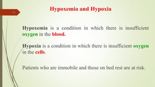 31
Hypoxemia and Hypoxia
Hypoxemia is a condition in which there is insufficient
oxygen in the blood.
Hypoxia is a condition in which there is insufficient oxygen
in the cells.
Patients who are immobile and those on bed rest are at risk.
 
