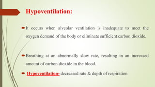 Hypoventilation:
It occurs when alveolar ventilation is inadequate to meet the
oxygen demand of the body or eliminate sufficient carbon dioxide.
Breathing at an abnormally slow rate, resulting in an increased
amount of carbon dioxide in the blood.
 Hypoventilation- decreased rate & depth of respiration
 