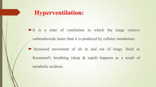 Hyperventilation:
 It is a state of ventilation in which the lungs remove
carbondioxide faster than it is produced by celluler metaboism.
 Increased movement of air in and out of lungs. Such as
Kussmaul's breathing (deep & rapid) happens as a result of
metabolic acidosis
 