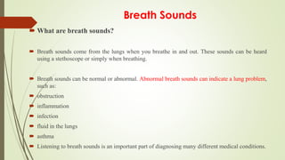 Breath Sounds
 What are breath sounds?
 Breath sounds come from the lungs when you breathe in and out. These sounds can be heard
using a stethoscope or simply when breathing.
 Breath sounds can be normal or abnormal. Abnormal breath sounds can indicate a lung problem,
such as:
 obstruction
 inflammation
 infection
 fluid in the lungs
 asthma
 Listening to breath sounds is an important part of diagnosing many different medical conditions.
 