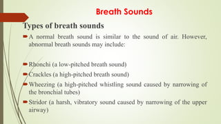 Breath Sounds
Types of breath sounds
A normal breath sound is similar to the sound of air. However,
abnormal breath sounds may include:
Rhonchi (a low-pitched breath sound)
Crackles (a high-pitched breath sound)
Wheezing (a high-pitched whistling sound caused by narrowing of
the bronchial tubes)
Stridor (a harsh, vibratory sound caused by narrowing of the upper
airway)
 
