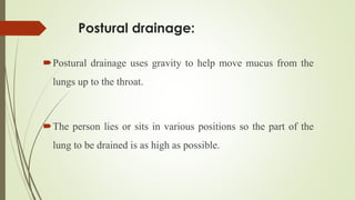 Postural drainage:
Postural drainage uses gravity to help move mucus from the
lungs up to the throat.
The person lies or sits in various positions so the part of the
lung to be drained is as high as possible.
 
