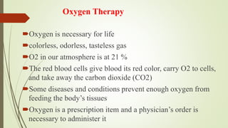 Oxygen Therapy
Oxygen is necessary for life
colorless, odorless, tasteless gas
O2 in our atmosphere is at 21 %
The red blood cells give blood its red color, carry O2 to cells,
and take away the carbon dioxide (CO2)
Some diseases and conditions prevent enough oxygen from
feeding the body’s tissues
Oxygen is a prescription item and a physician’s order is
necessary to administer it
 