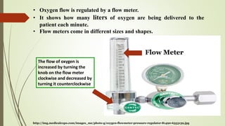 Flow Meter
http://img.medicalexpo.com/images_me/photo-g/oxygen-flowmeter-pressure-regulator-81490-6353139.jpg
• Oxygen flow is regulated by a flow meter.
• It shows how many liters of oxygen are being delivered to the
patient each minute.
• Flow meters come in different sizes and shapes.
The flow of oxygen is
increased by turning the
knob on the flow meter
clockwise and decreased by
turning it counterclockwise
 