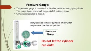 Pressure
Gauge
• The pressure gauge is connected to the flow meter on an oxygen cylinder.
• The gauge shows how much oxygen is left in the cylinder
• Oxygen is measured in pounds.
Do not let the cylinder
run out!!
Many facilities consider cylinders empty when
the pressure reaches 500 pounds.
Pressure Gauge:
 