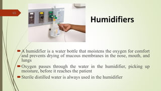 65
A humidifier is a water bottle that moistens the oxygen for comfort
and prevents drying of mucous membranes in the nose, mouth, and
lungs
Oxygen passes through the water in the humidifier, picking up
moisture, before it reaches the patient
Sterile distilled water is always used in the humidifier
Humidifiers
 