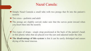 Nazal Canula:
 Simple Nasal Cannula a small tube with two prongs that fit into the patient’s
nostrils
 Two sizes—pediatric and adult
 The prongs are slightly curved; make sure that the curves point inward when
you insert then into the nostrils
 Two types of straps—single strap positioned at the back of the patient’s head;
or thin plastic tubes that are placed over the ears and adjusted under the chin
 The disadvantage of this system is that it can be easily dislodged and causes
drying of the nasal mucosa.
 